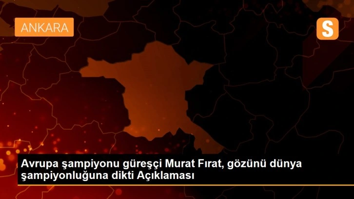 Avrupa şampiyonu güreşçi Murat Fırat, gözünü dünya şampiyonluğuna dikti Açıklaması