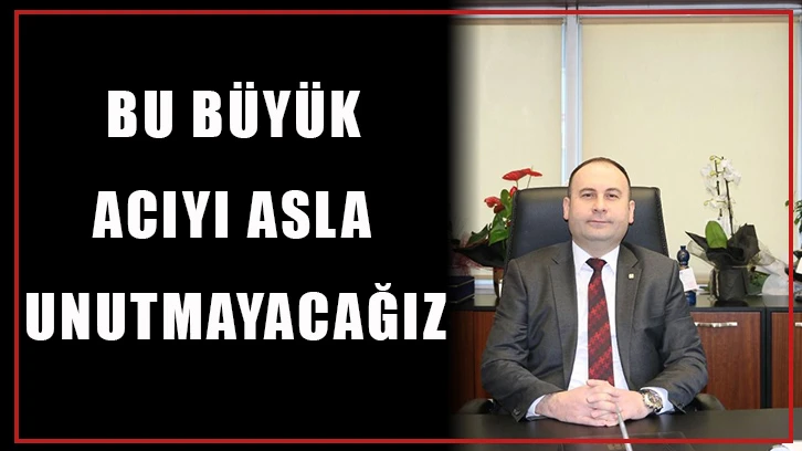 Bu büyük acıyı asla unutmayacağız