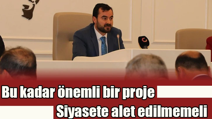 Bu kadar önemli bir proje siyasete alet edilmemeli