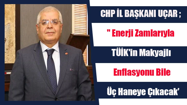 CHP İL BAŞKANI UÇAR ; " Enerji Zamlarıyla TÜİK'in Makyajlı Enflasyonu Bile Üç Haneye Çıkacak’