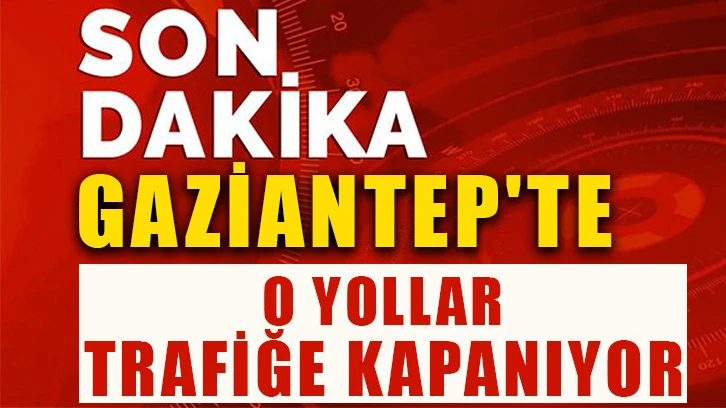 Gaziantep'te O yollar trafiğe kapanıyor…